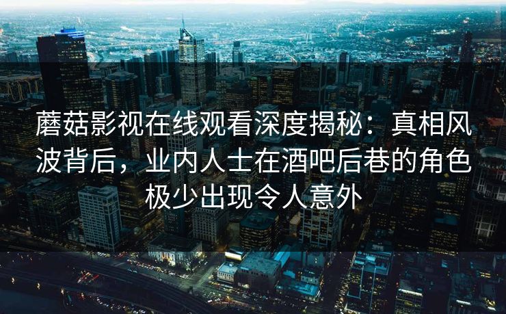 蘑菇影视在线观看深度揭秘：真相风波背后，业内人士在酒吧后巷的角色极少出现令人意外