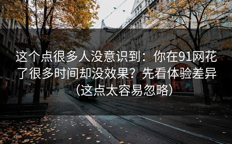 这个点很多人没意识到：你在91网花了很多时间却没效果？先看体验差异（这点太容易忽略）
