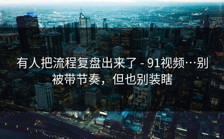 有人把流程复盘出来了 - 91视频…别被带节奏，但也别装瞎