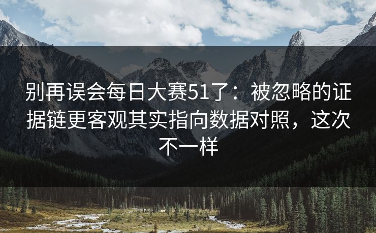 别再误会每日大赛51了：被忽略的证据链更客观其实指向数据对照，这次不一样