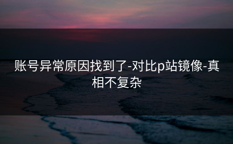 账号异常原因找到了-对比p站镜像-真相不复杂