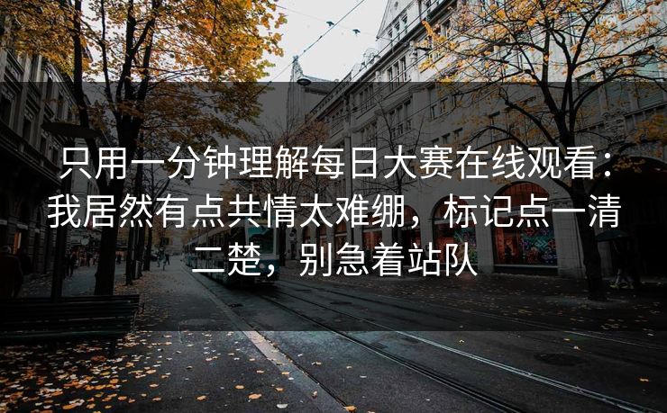 只用一分钟理解每日大赛在线观看：我居然有点共情太难绷，标记点一清二楚，别急着站队