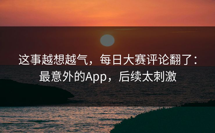 这事越想越气，每日大赛评论翻了：最意外的App，后续太刺激