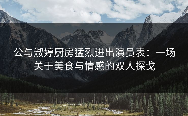 公与淑婷厨房猛烈进出演员表：一场关于美食与情感的双人探戈
