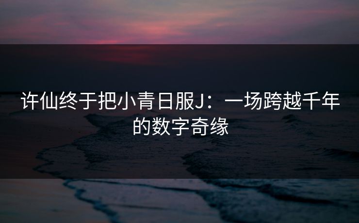 许仙终于把小青日服J：一场跨越千年的数字奇缘