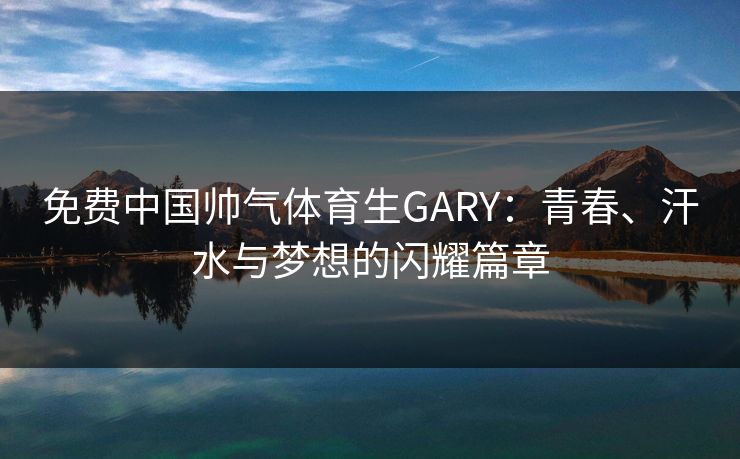 免费中国帅气体育生GARY：青春、汗水与梦想的闪耀篇章