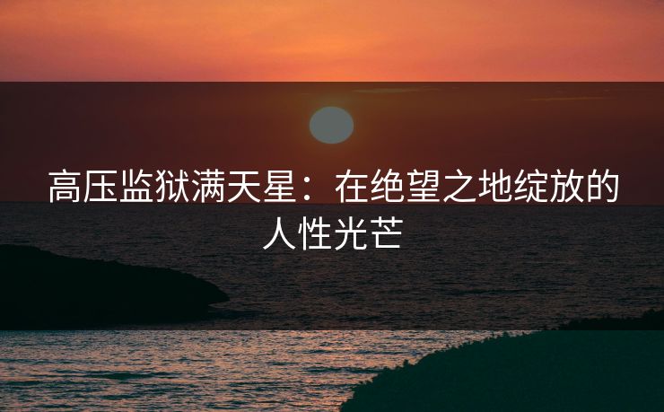 高压监狱满天星：在绝望之地绽放的人性光芒