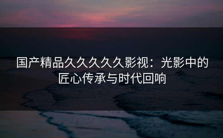 国产精品久久久久久影视：光影中的匠心传承与时代回响