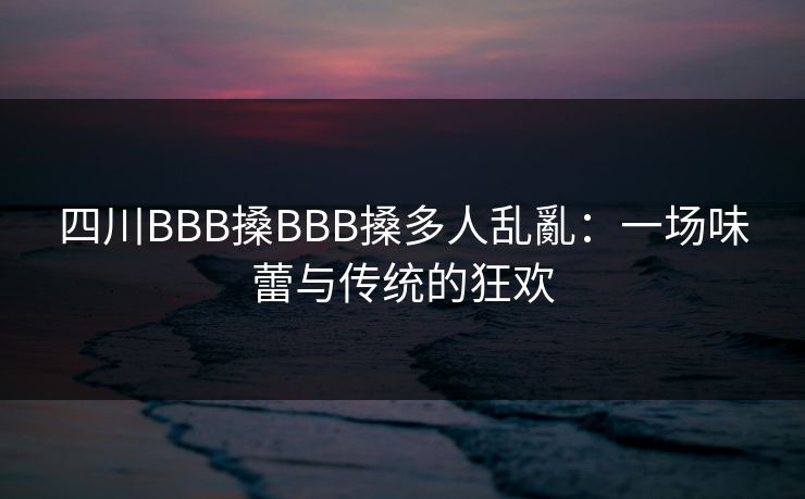 四川BBB搡BBB搡多人乱亂：一场味蕾与传统的狂欢