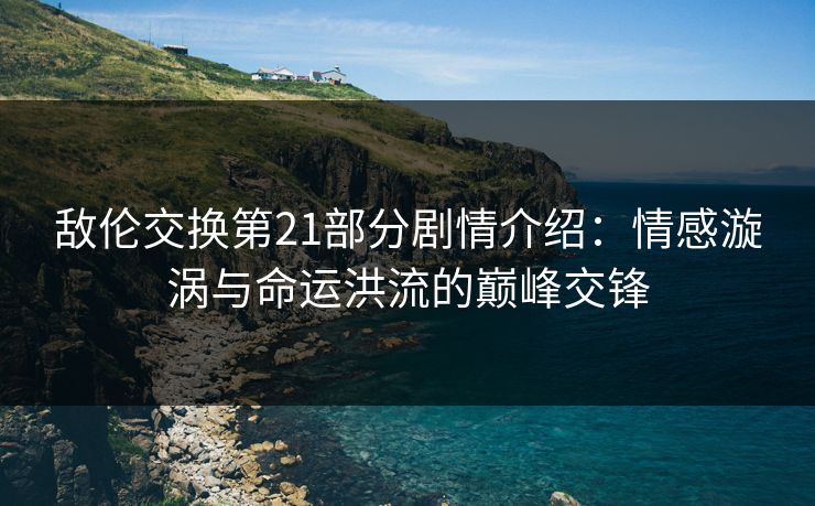 敌伦交换第21部分剧情介绍：情感漩涡与命运洪流的巅峰交锋