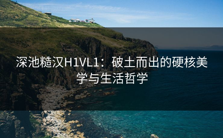 深池糙汉H1VL1：破土而出的硬核美学与生活哲学