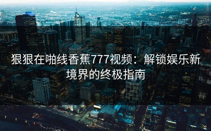 狠狠在啪线香蕉777视频：解锁娱乐新境界的终极指南