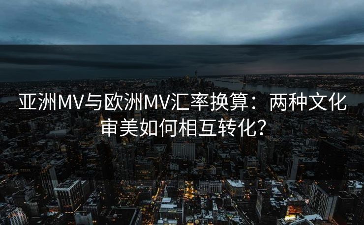 亚洲MV与欧洲MV汇率换算：两种文化审美如何相互转化？