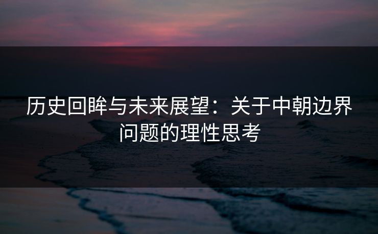 历史回眸与未来展望：关于中朝边界问题的理性思考