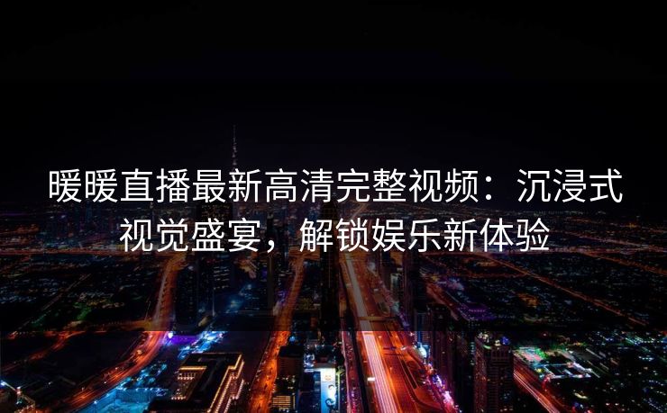 暖暖直播最新高清完整视频：沉浸式视觉盛宴，解锁娱乐新体验