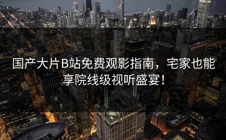 国产大片B站免费观影指南，宅家也能享院线级视听盛宴！