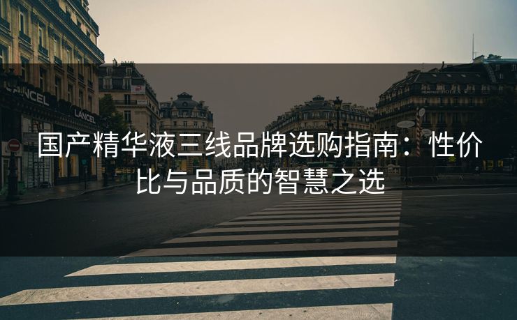 国产精华液三线品牌选购指南：性价比与品质的智慧之选