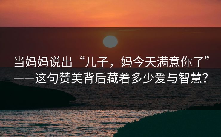 当妈妈说出“儿子，妈今天满意你了”——这句赞美背后藏着多少爱与智慧？