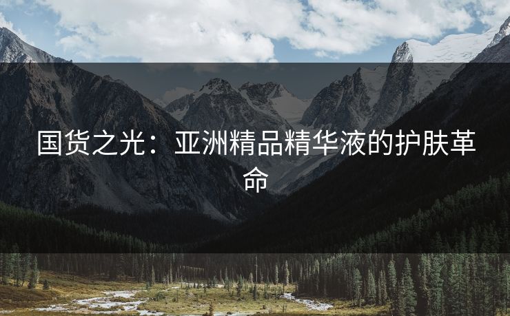 国货之光：亚洲精品精华液的护肤革命