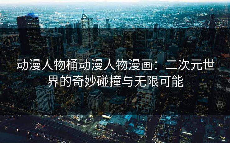 动漫人物桶动漫人物漫画：二次元世界的奇妙碰撞与无限可能