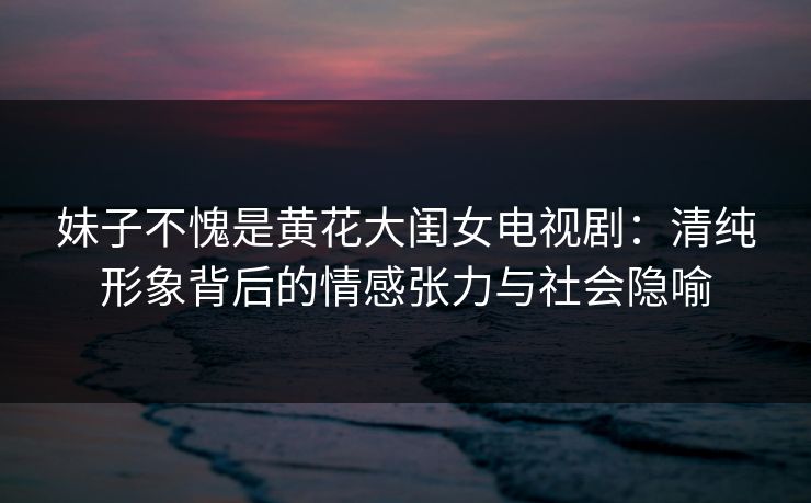 妹子不愧是黄花大闺女电视剧：清纯形象背后的情感张力与社会隐喻