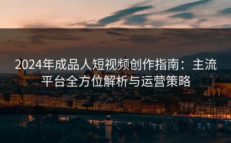 2024年成品人短视频创作指南：主流平台全方位解析与运营策略