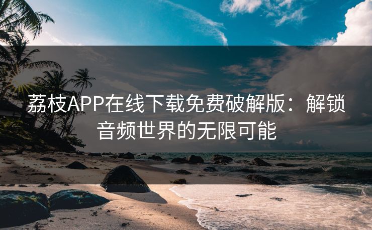 荔枝APP在线下载免费破解版：解锁音频世界的无限可能