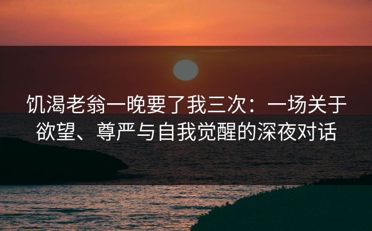 饥渴老翁一晚要了我三次：一场关于欲望、尊严与自我觉醒的深夜对话
