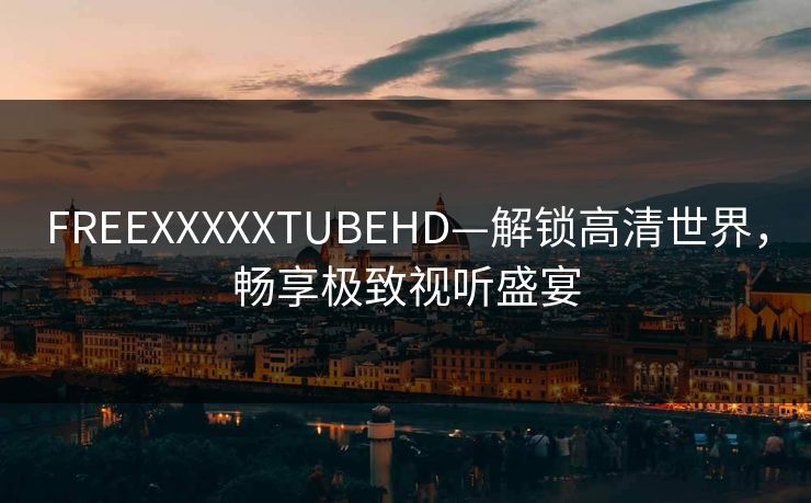 FREEXXXXXTUBEHD—解锁高清世界，畅享极致视听盛宴