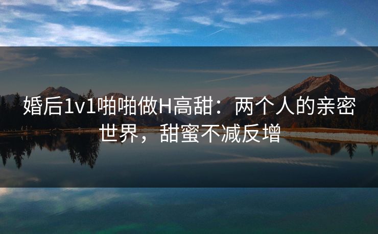 婚后1v1啪啪做H高甜：两个人的亲密世界，甜蜜不减反增