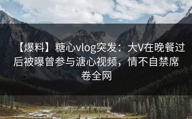 【爆料】糖心vlog突发：大V在晚餐过后被曝曾参与溏心视频，情不自禁席卷全网
