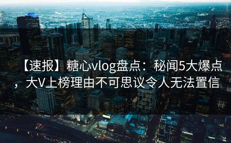 【速报】糖心vlog盘点：秘闻5大爆点，大V上榜理由不可思议令人无法置信
