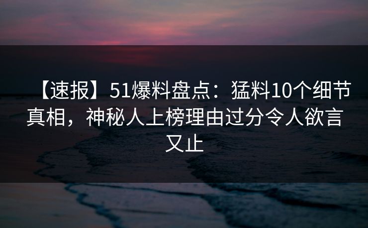 【速报】51爆料盘点：猛料10个细节真相，神秘人上榜理由过分令人欲言又止