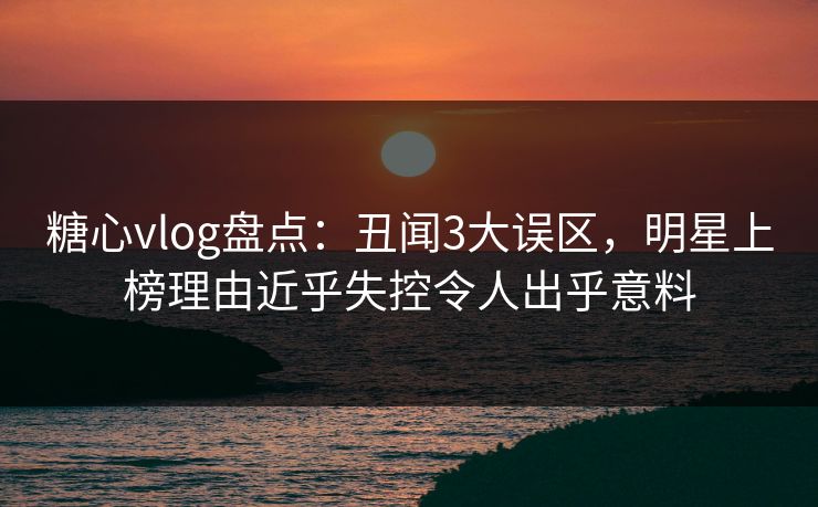 糖心vlog盘点：丑闻3大误区，明星上榜理由近乎失控令人出乎意料