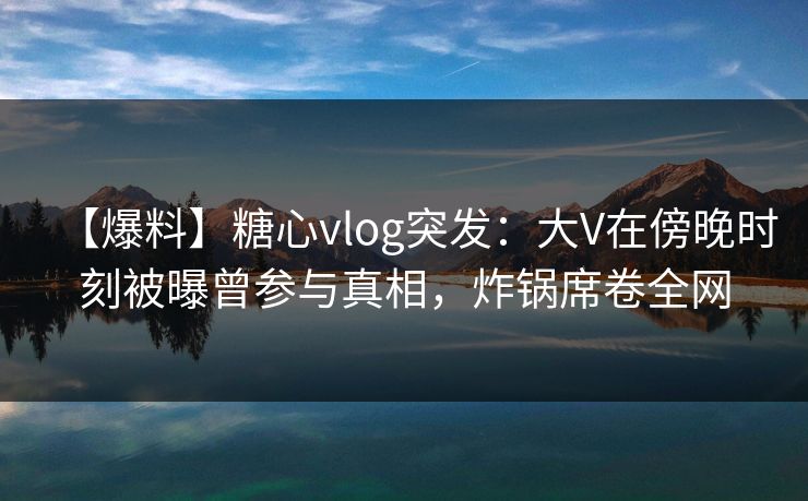 【爆料】糖心vlog突发：大V在傍晚时刻被曝曾参与真相，炸锅席卷全网
