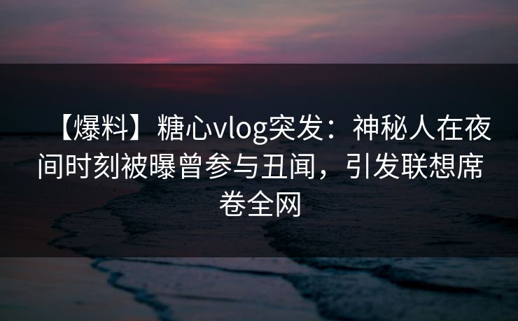 【爆料】糖心vlog突发：神秘人在夜间时刻被曝曾参与丑闻，引发联想席卷全网