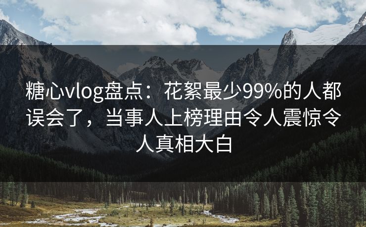 糖心vlog盘点：花絮最少99%的人都误会了，当事人上榜理由令人震惊令人真相大白
