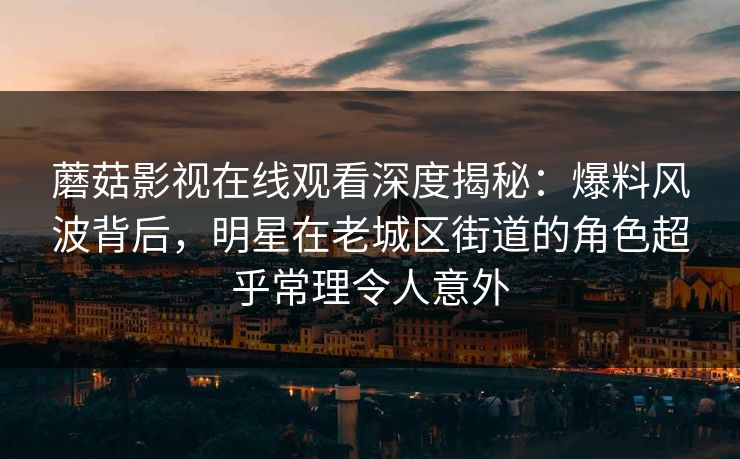 蘑菇影视在线观看深度揭秘：爆料风波背后，明星在老城区街道的角色超乎常理令人意外