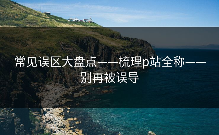 常见误区大盘点——梳理p站全称——别再被误导
