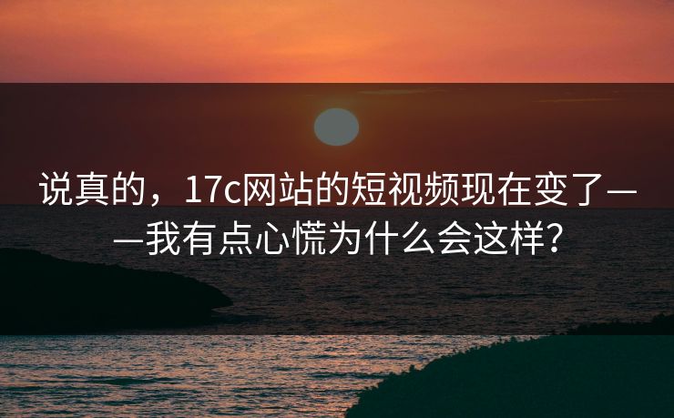 说真的，17c网站的短视频现在变了——我有点心慌为什么会这样？