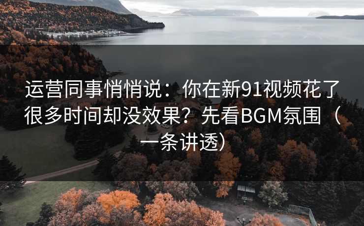 运营同事悄悄说：你在新91视频花了很多时间却没效果？先看BGM氛围（一条讲透）