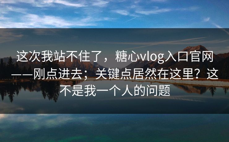 这次我站不住了，糖心vlog入口官网——刚点进去；关键点居然在这里？这不是我一个人的问题