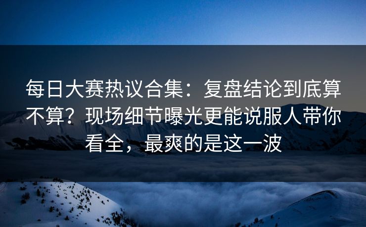 每日大赛热议合集：复盘结论到底算不算？现场细节曝光更能说服人带你看全，最爽的是这一波