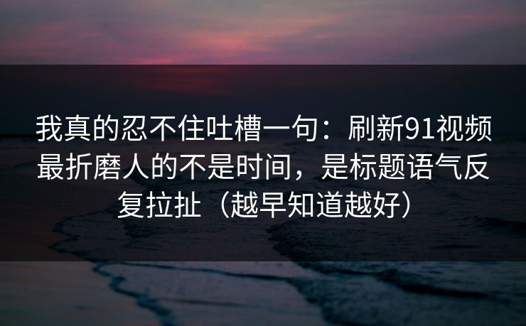 我真的忍不住吐槽一句：刷新91视频最折磨人的不是时间，是标题语气反复拉扯（越早知道越好）