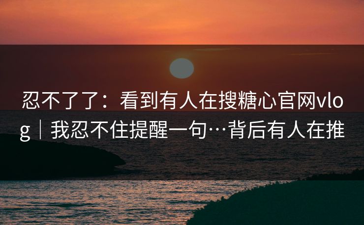 忍不了了：看到有人在搜糖心官网vlog｜我忍不住提醒一句…背后有人在推