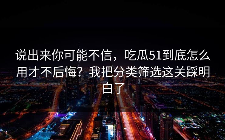 说出来你可能不信，吃瓜51到底怎么用才不后悔？我把分类筛选这关踩明白了