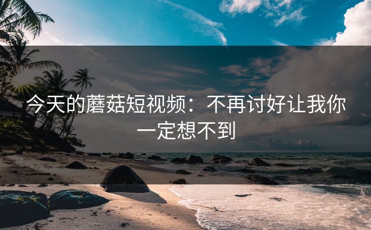 今天的蘑菇短视频：不再讨好让我你一定想不到