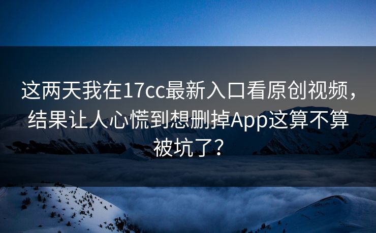 这两天我在17cc最新入口看原创视频，结果让人心慌到想删掉App这算不算被坑了？