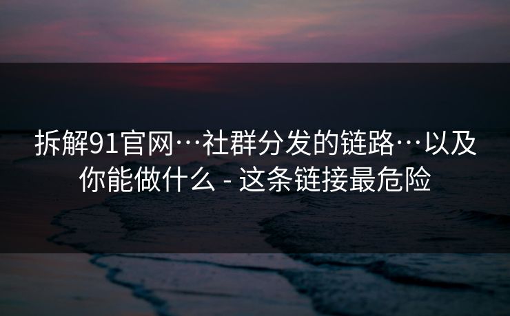 拆解91官网…社群分发的链路…以及你能做什么 - 这条链接最危险